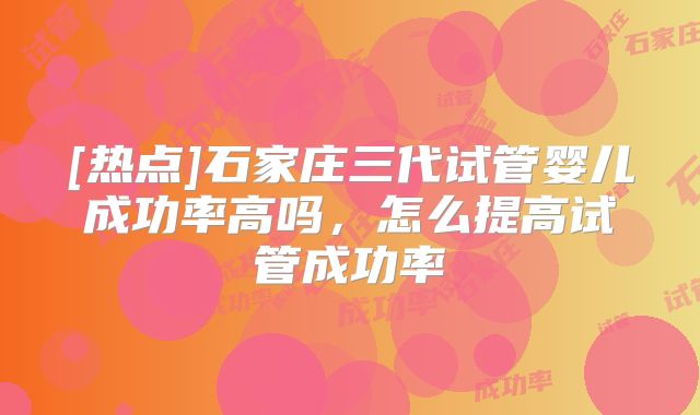 [热点]石家庄三代试管婴儿成功率高吗，怎么提高试管成功率