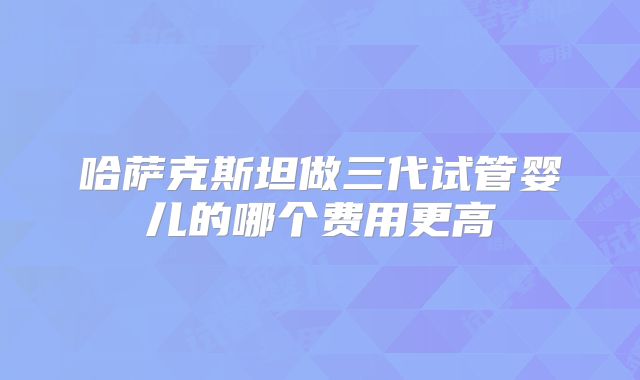 哈萨克斯坦做三代试管婴儿的哪个费用更高