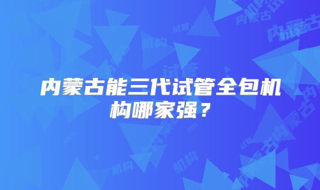 内蒙古能三代试管全包机构哪家强?