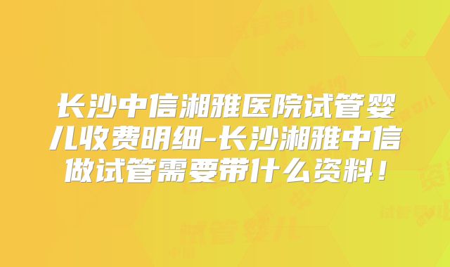 长沙中信湘雅医院试管婴儿收费明细-长沙湘雅中信做试管需要带什么资料！