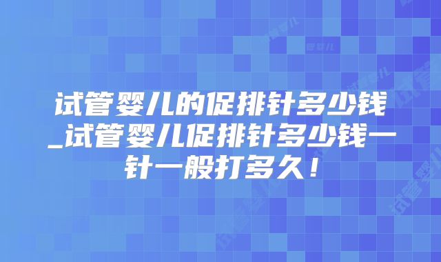 试管婴儿的促排针多少钱_试管婴儿促排针多少钱一针一般打多久！
