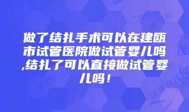 做了结扎手术可以在建瓯市试管医院做试管婴儿吗,结扎了可以直接做试管婴儿吗!