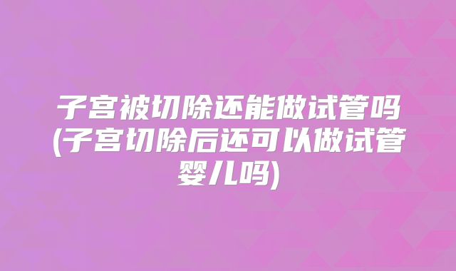 子宫被切除还能做试管吗(子宫切除后还可以做试管婴儿吗)
