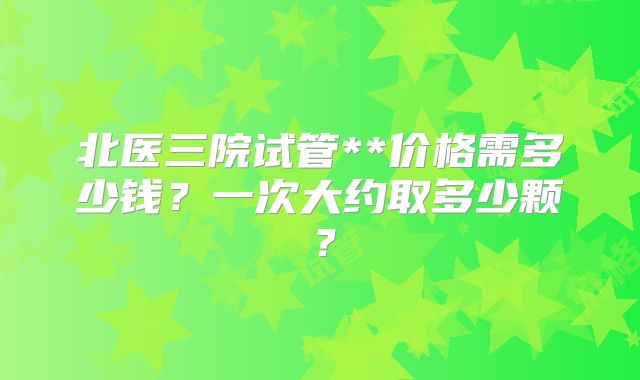 北医三院试管**价格需多少钱？一次大约取多少颗？