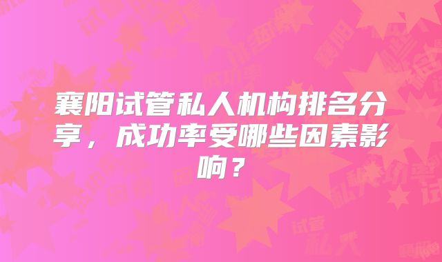 襄阳试管私人机构排名分享,成功率受哪些因素影响?