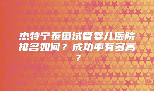 杰特宁泰国试管婴儿医院排名如何?成功率有多高?