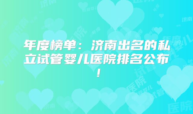 年度榜单:济南出名的私立试管婴儿医院排名公布!