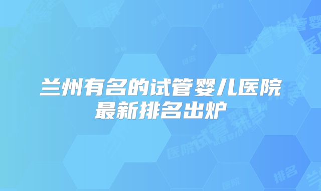 兰州有名的试管婴儿医院最新排名出炉