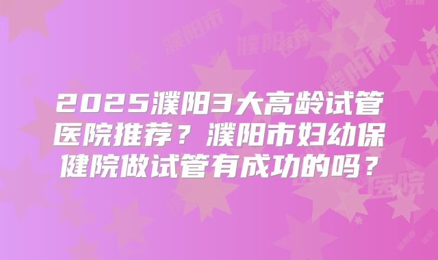 2025濮阳3大高龄试管医院推荐?濮阳市妇幼保健院做试管有成功的吗?