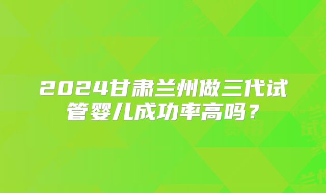 2024甘肃兰州做三代试管婴儿成功率高吗？