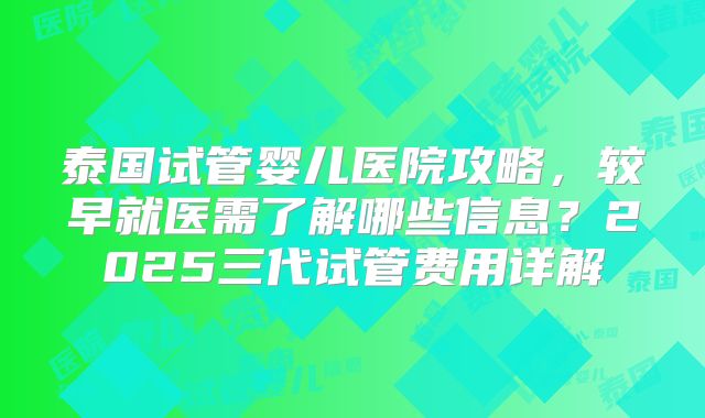 泰国试管婴儿医院攻略，较早就医需了解哪些信息？2025三代试管费用详解