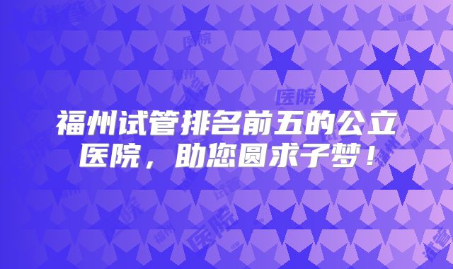 福州试管排名前五的公立医院，助您圆求子梦！