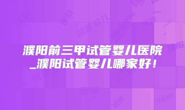 濮阳前三甲试管婴儿医院_濮阳试管婴儿哪家好！