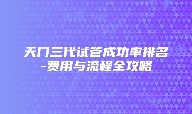 天门三代试管成功率排名-费用与流程全攻略