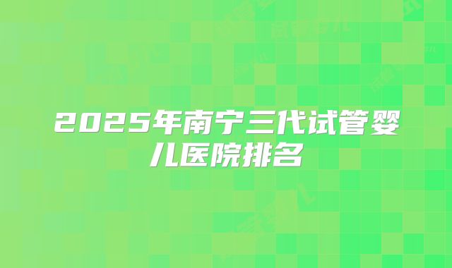2025年南宁三代试管婴儿医院排名