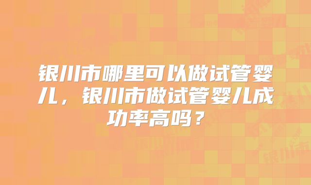 银川市哪里可以做试管婴儿，银川市做试管婴儿成功率高吗？