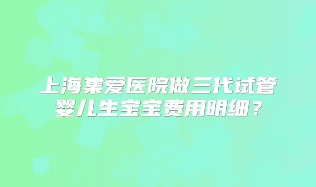 上海集爱医院做三代试管婴儿生宝宝费用明细?
