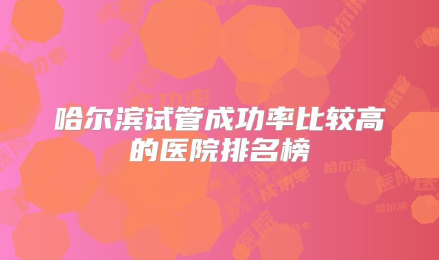 哈尔滨试管成功率比较高的医院排名榜