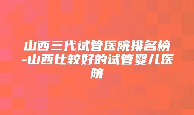 山西三代试管医院排名榜-山西比较好的试管婴儿医院