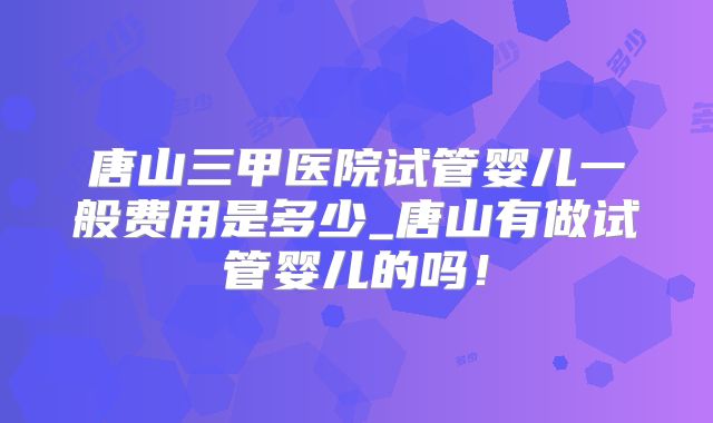 唐山三甲医院试管婴儿一般费用是多少_唐山有做试管婴儿的吗!