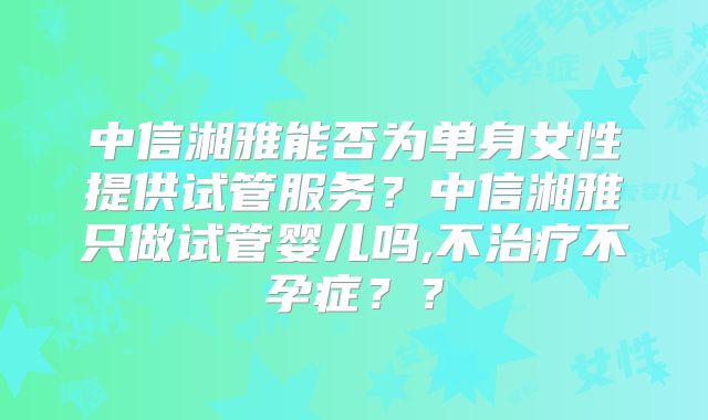 中信湘雅能否为单身女性提供试管服务？中信湘雅只做试管婴儿吗,不治疗不孕症？？