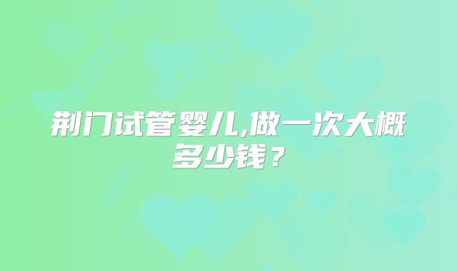 荆门试管婴儿,做一次大概多少钱？