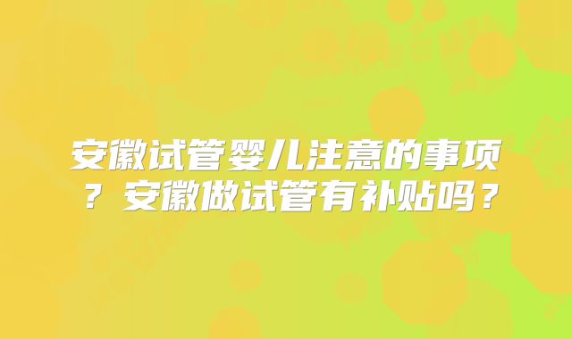 安徽试管婴儿注意的事项？安徽做试管有补贴吗？