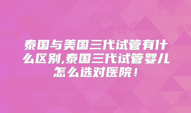 泰国与美国三代试管有什么区别,泰国三代试管婴儿怎么选对医院!