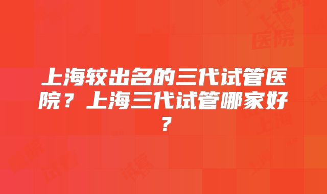 上海较出名的三代试管医院？上海三代试管哪家好？