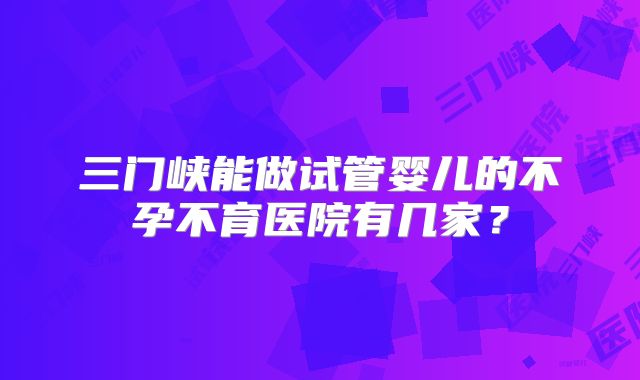 三门峡能做试管婴儿的不孕不育医院有几家?