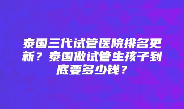 泰国三代试管医院排名更新?泰国做试管生孩子到底要多少钱?