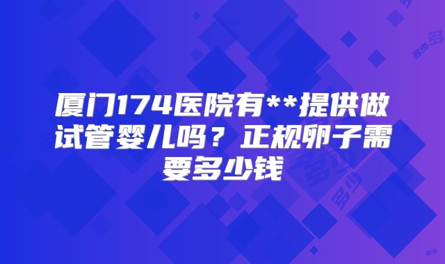 厦门174医院有**提供做试管婴儿吗？正规卵子需要多少钱