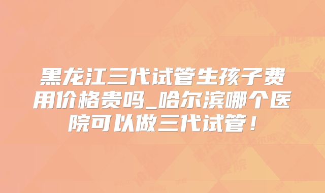 黑龙江三代试管生孩子费用价格贵吗_哈尔滨哪个医院可以做三代试管！