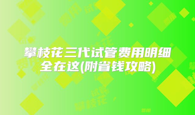 攀枝花三代试管费用明细全在这(附省钱攻略)