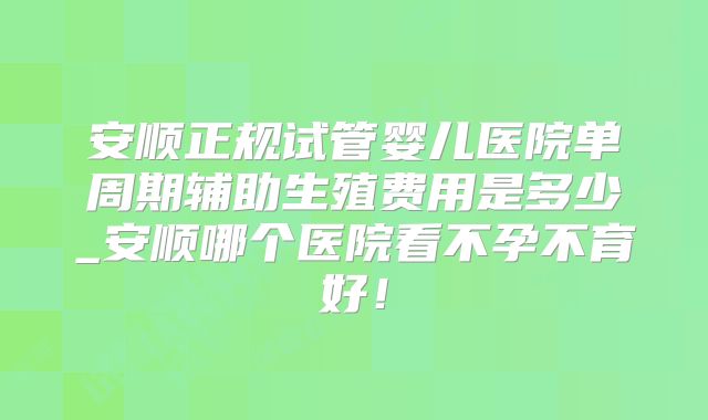 安顺正规试管婴儿医院单周期辅助生殖费用是多少_安顺哪个医院看不孕不育好！