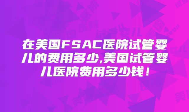 在美国FSAC医院试管婴儿的费用多少,美国试管婴儿医院费用多少钱！