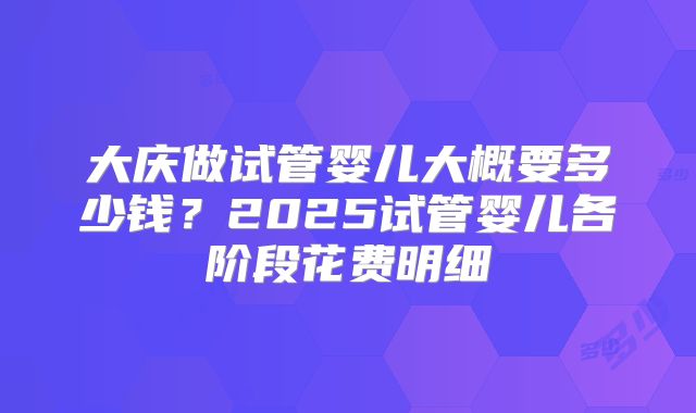 大庆做试管婴儿大概要多少钱？2025试管婴儿各阶段花费明细