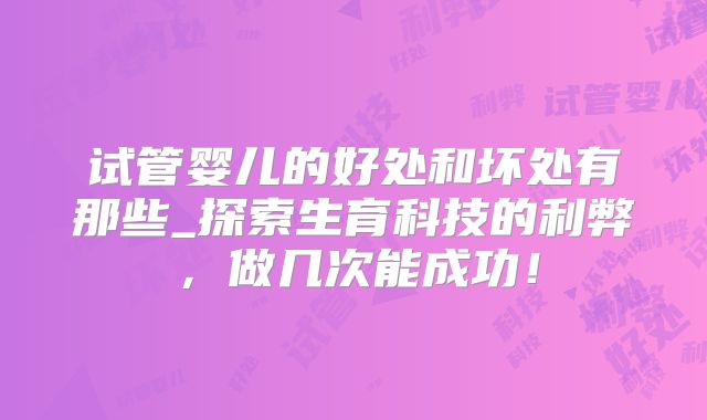 试管婴儿的好处和坏处有那些_探索生育科技的利弊,做几次能成功!