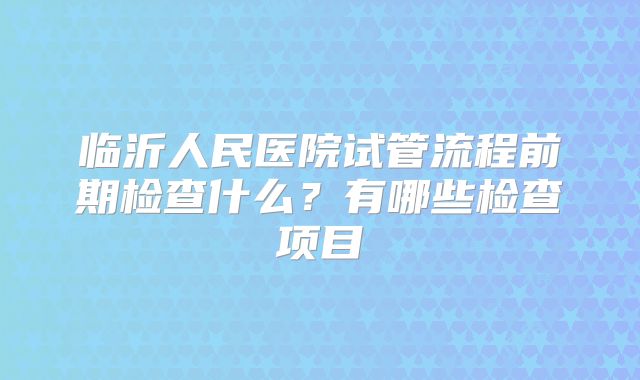 临沂人民医院试管流程前期检查什么？有哪些检查项目