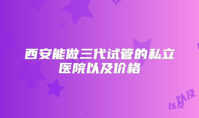 西安能做三代试管的私立医院以及价格