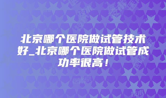 北京哪个医院做试管技术好_北京哪个医院做试管成功率很高！