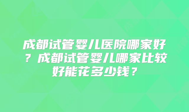 成都试管婴儿医院哪家好？成都试管婴儿哪家比较好能花多少钱？