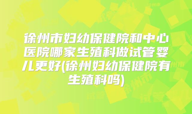 徐州市妇幼保健院和中心医院哪家生殖科做试管婴儿更好(徐州妇幼保健院有生殖科吗)
