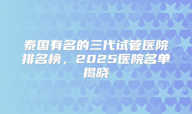 泰国有名的三代试管医院排名榜,2025医院名单揭晓
