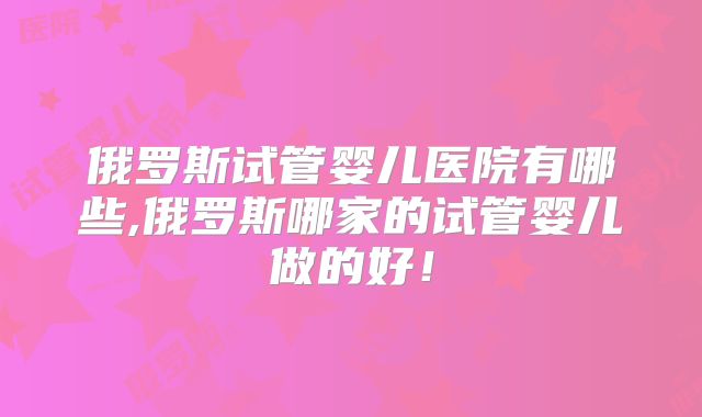 俄罗斯试管婴儿医院有哪些,俄罗斯哪家的试管婴儿做的好!