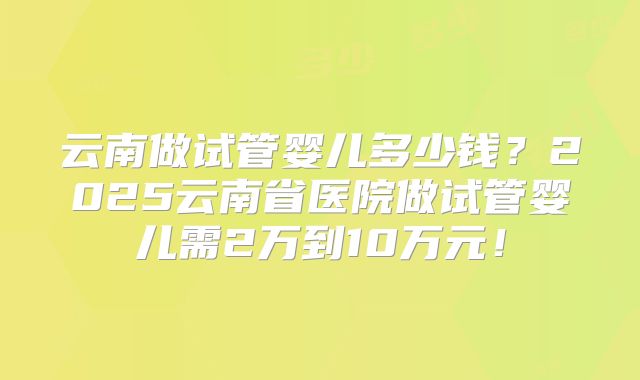 云南做试管婴儿多少钱？2025云南省医院做试管婴儿需2万到10万元！