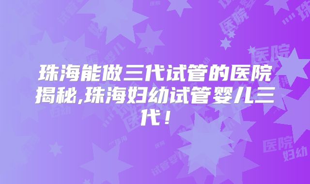 珠海能做三代试管的医院揭秘,珠海妇幼试管婴儿三代！