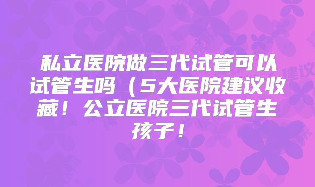 私立医院做三代试管可以试管生吗(5大医院建议收藏!公立医院三代试管生孩子!
