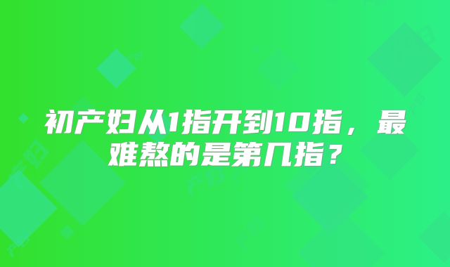 初产妇从1指开到10指,最难熬的是第几指?