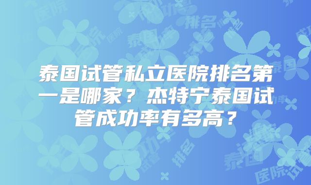 泰国试管私立医院排名第一是哪家？杰特宁泰国试管成功率有多高？